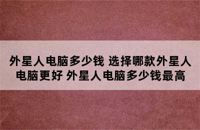 外星人电脑多少钱 选择哪款外星人电脑更好 外星人电脑多少钱最高